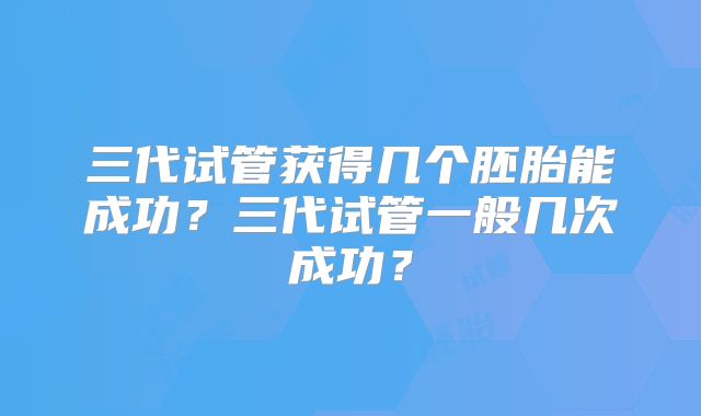 三代试管获得几个胚胎能成功?三代试管一般几次成功?
