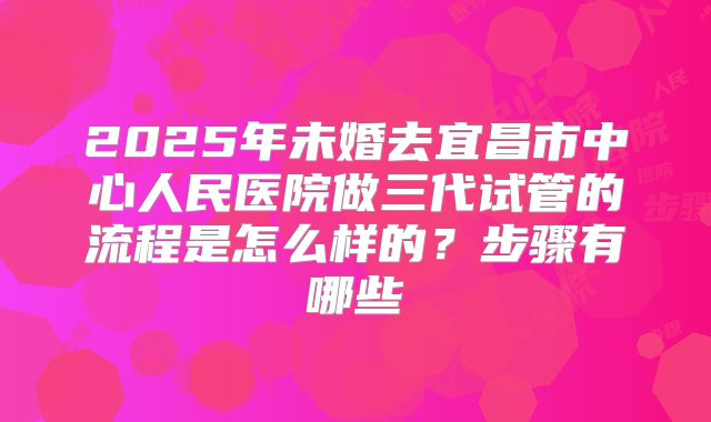 2025年未婚去宜昌市中心人民医院做三代试管的流程是怎么样的?步骤有哪些