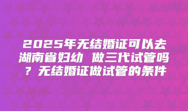 2025年无结婚证可以去湖南省妇幼 做三代试管吗?无结婚证做试管的条件