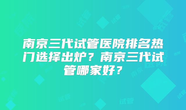 南京三代试管医院排名热门选择出炉?南京三代试管哪家好?
