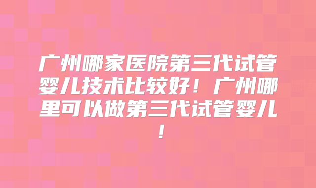广州哪家医院第三代试管婴儿技术比较好!广州哪里可以做第三代试管婴儿!