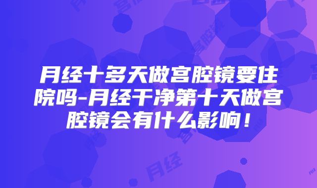 月经十多天做宫腔镜要住院吗-月经干净第十天做宫腔镜会有什么影响！