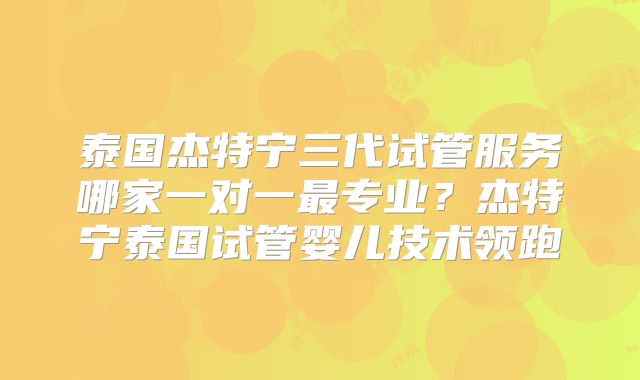 泰国杰特宁三代试管服务哪家一对一最专业?杰特宁泰国试管婴儿技术领跑