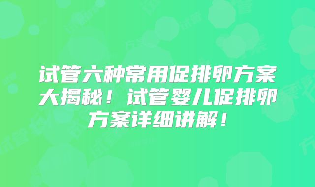 试管六种常用促排卵方案大揭秘！试管婴儿促排卵方案详细讲解！
