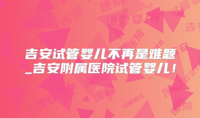 吉安试管婴儿不再是难题_吉安附属医院试管婴儿！