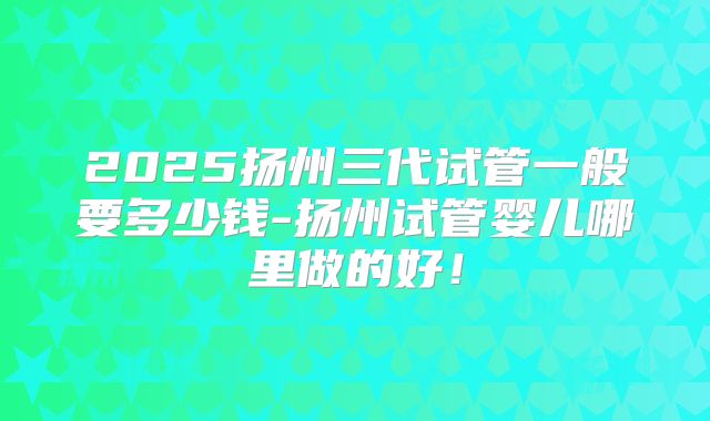 2025扬州三代试管一般要多少钱-扬州试管婴儿哪里做的好!