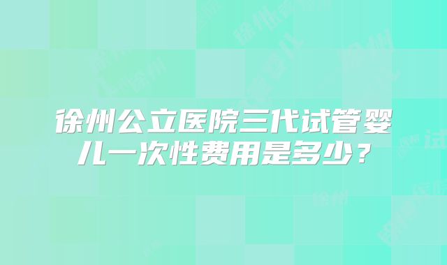徐州公立医院三代试管婴儿一次性费用是多少？