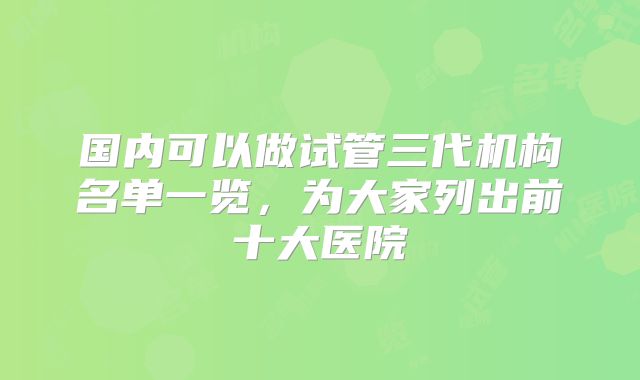 国内可以做试管三代机构名单一览,为大家列出前十大医院