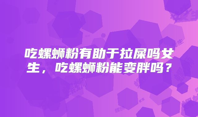 吃螺蛳粉有助于拉屎吗女生，吃螺蛳粉能变胖吗？