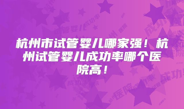 杭州市试管婴儿哪家强!杭州试管婴儿成功率哪个医院高!