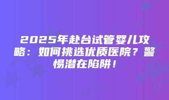 2025年赴台试管婴儿攻略:如何挑选优质医院?警惕潜在陷阱!