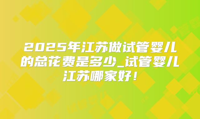 2025年江苏做试管婴儿的总花费是多少_试管婴儿江苏哪家好!