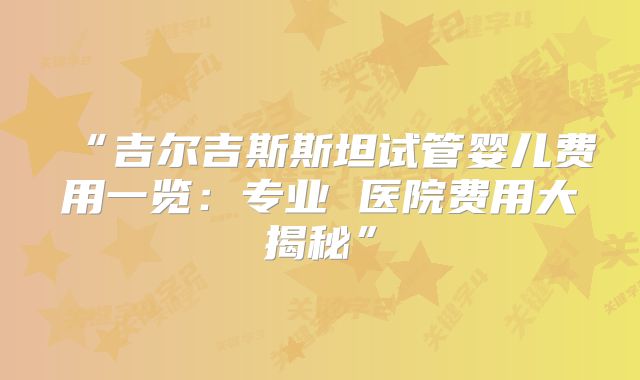 “吉尔吉斯斯坦试管婴儿费用一览：专业 医院费用大揭秘”