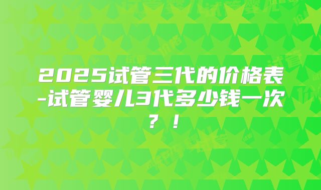 2025试管三代的价格表-试管婴儿3代多少钱一次?!