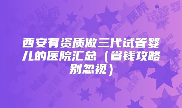 西安有资质做三代试管婴儿的医院汇总（省钱攻略别忽视）