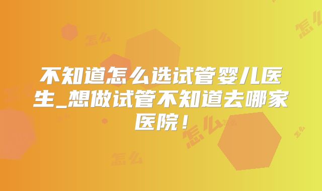 不知道怎么选试管婴儿医生_想做试管不知道去哪家医院!