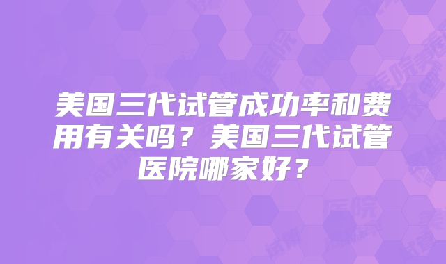 美国三代试管成功率和费用有关吗？美国三代试管医院哪家好？