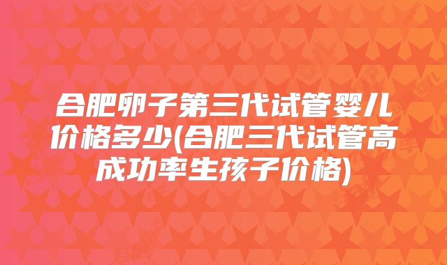 合肥卵子第三代试管婴儿价格多少(合肥三代试管高成功率生孩子价格)