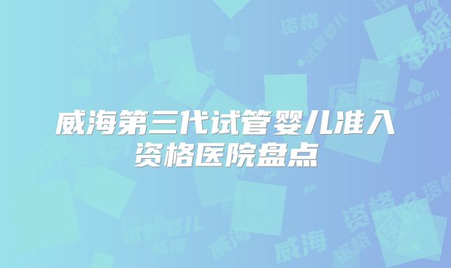 威海第三代试管婴儿准入资格医院盘点