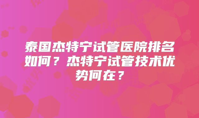 泰国杰特宁试管医院排名如何?杰特宁试管技术优势何在?