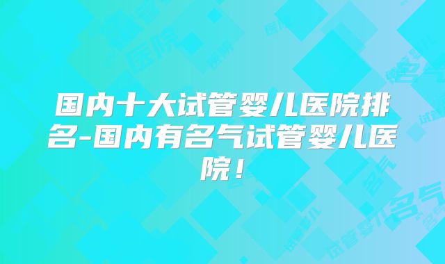 国内十大试管婴儿医院排名-国内有名气试管婴儿医院!