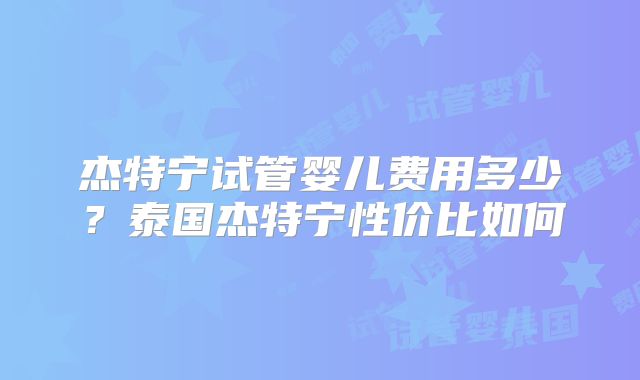 杰特宁试管婴儿费用多少？泰国杰特宁性价比如何