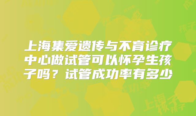 上海集爱遗传与不育诊疗中心做试管可以怀孕生孩子吗?试管成功率有多少