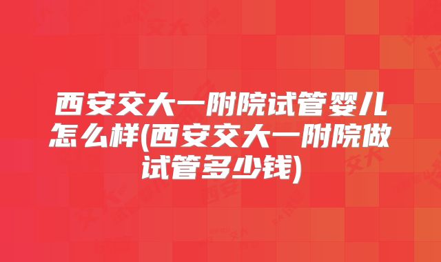 西安交大一附院试管婴儿怎么样(西安交大一附院做试管多少钱)