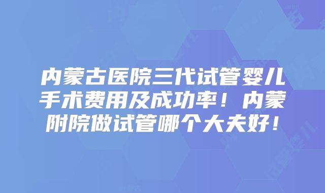 内蒙古医院三代试管婴儿手术费用及成功率！内蒙附院做试管哪个大夫好！
