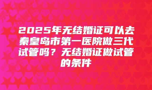2025年无结婚证可以去秦皇岛市第一医院做三代试管吗？无结婚证做试管的条件