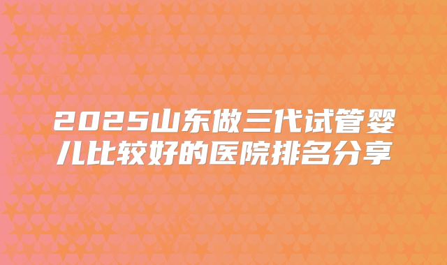 2025山东做三代试管婴儿比较好的医院排名分享