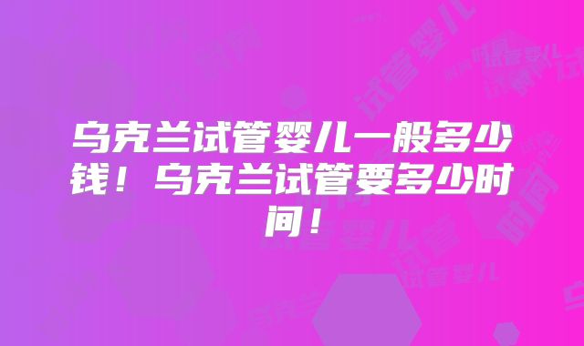 乌克兰试管婴儿一般多少钱！乌克兰试管要多少时间！