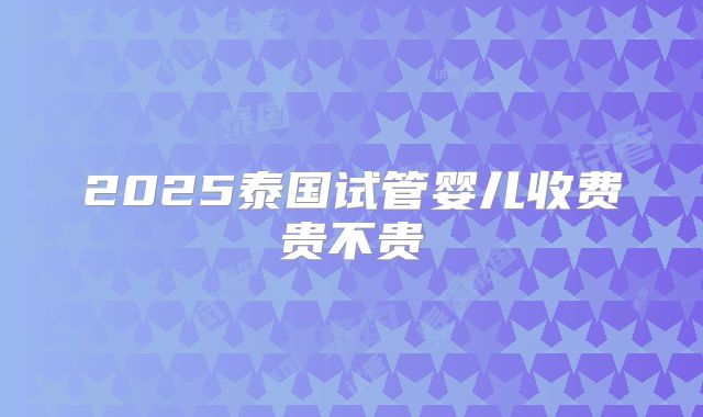 2025泰国试管婴儿收费贵不贵