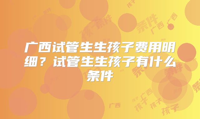 广西试管生生孩子费用明细?试管生生孩子有什么条件