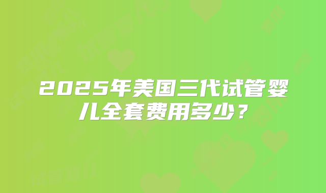 2025年美国三代试管婴儿全套费用多少？