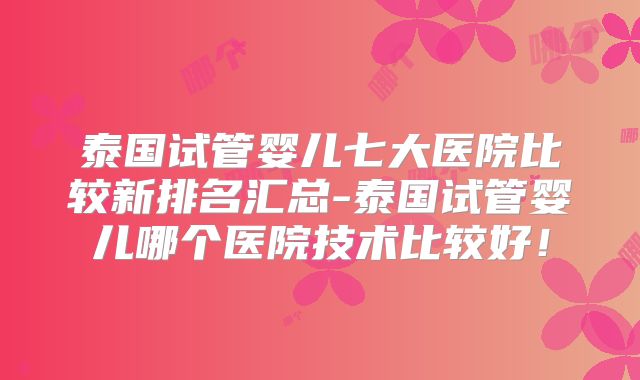 泰国试管婴儿七大医院比较新排名汇总-泰国试管婴儿哪个医院技术比较好！