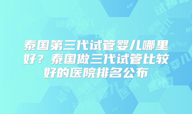 泰国第三代试管婴儿哪里好?泰国做三代试管比较好的医院排名公布