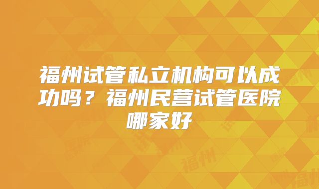福州试管私立机构可以成功吗？福州民营试管医院哪家好