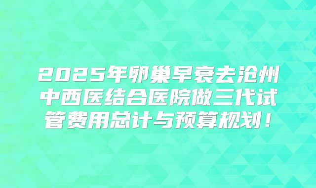 2025年卵巢早衰去沧州中西医结合医院做三代试管费用总计与预算规划！