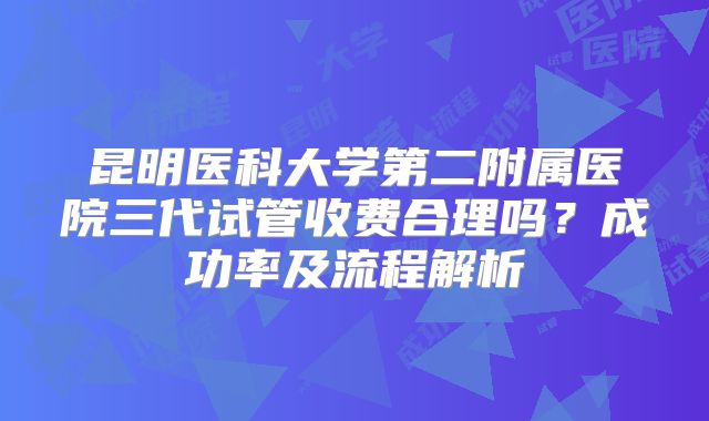 昆明医科大学第二附属医院三代试管收费合理吗？成功率及流程解析