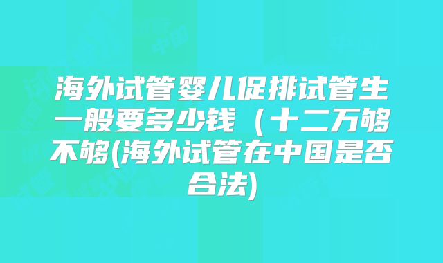 海外试管婴儿促排试管生一般要多少钱（十二万够不够(海外试管在中国是否合法)