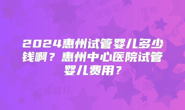 2024惠州试管婴儿多少钱啊?惠州中心医院试管婴儿费用?