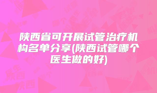 陕西省可开展试管治疗机构名单分享(陕西试管哪个医生做的好)
