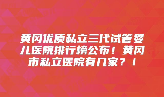 黄冈优质私立三代试管婴儿医院排行榜公布!黄冈市私立医院有几家?!