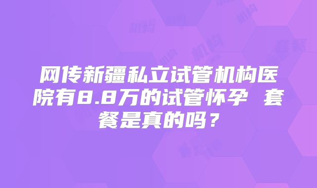 网传新疆私立试管机构医院有8.8万的试管怀孕 套餐是真的吗?