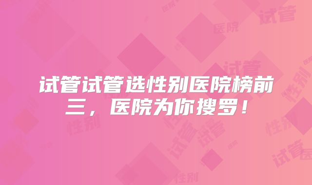 试管试管选性别医院榜前三,医院为你搜罗!