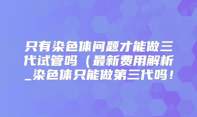 只有染色体问题才能做三代试管吗(最新费用解析_染色体只能做第三代吗!