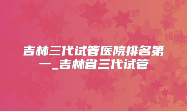 吉林三代试管医院排名第一_吉林省三代试管