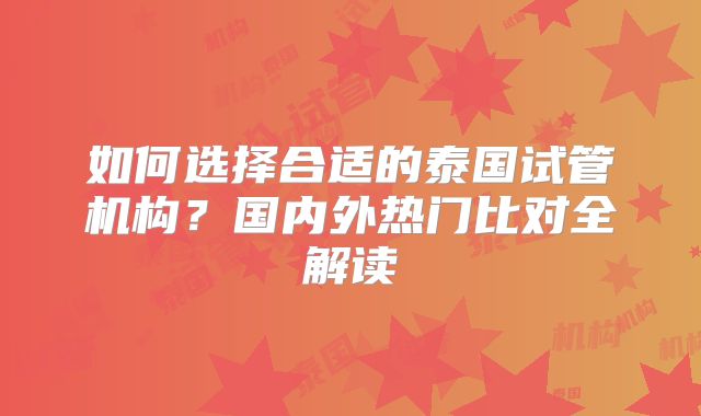 如何选择合适的泰国试管机构？国内外热门比对全解读