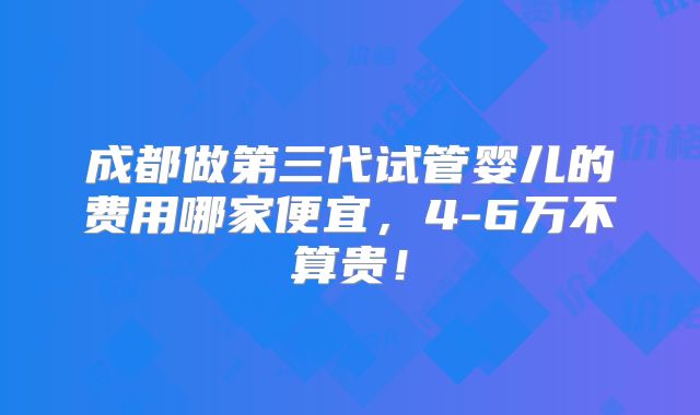 成都做第三代试管婴儿的费用哪家便宜，4-6万不算贵！